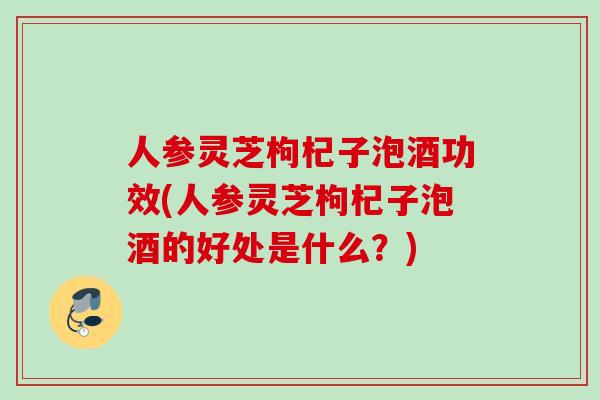 人参灵芝枸杞子泡酒功效(人参灵芝枸杞子泡酒的好处是什么？)