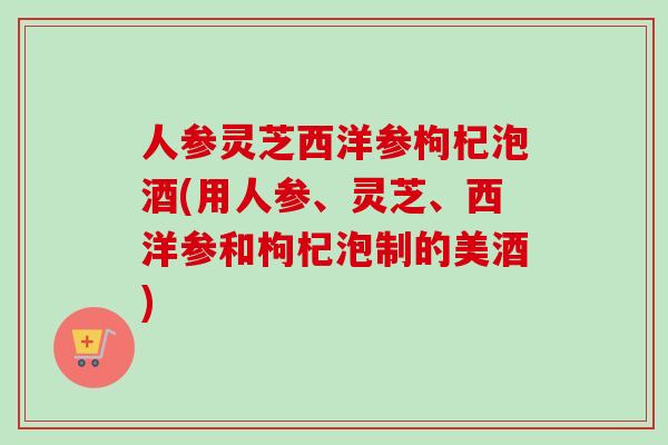 人参灵芝西洋参枸杞泡酒(用人参、灵芝、西洋参和枸杞泡制的美酒)