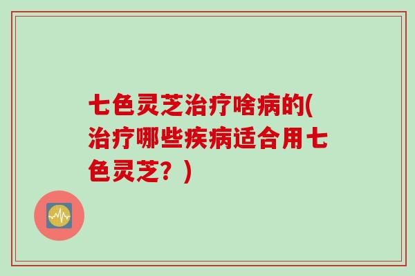 七色灵芝治疗啥病的(治疗哪些疾病适合用七色灵芝？)