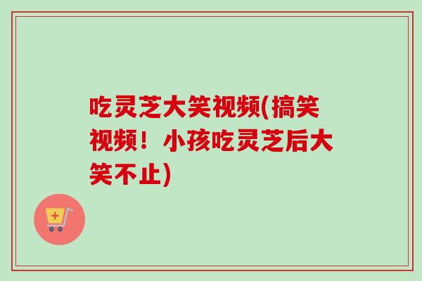 吃灵芝大笑视频(搞笑视频！小孩吃灵芝后大笑不止)