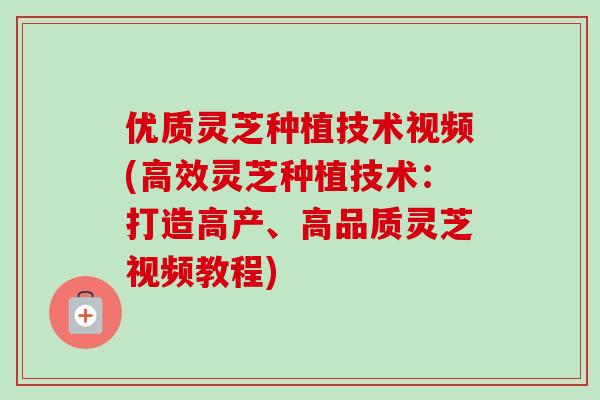 优质灵芝种植技术视频(高效灵芝种植技术：打造高产、高品质灵芝视频教程)