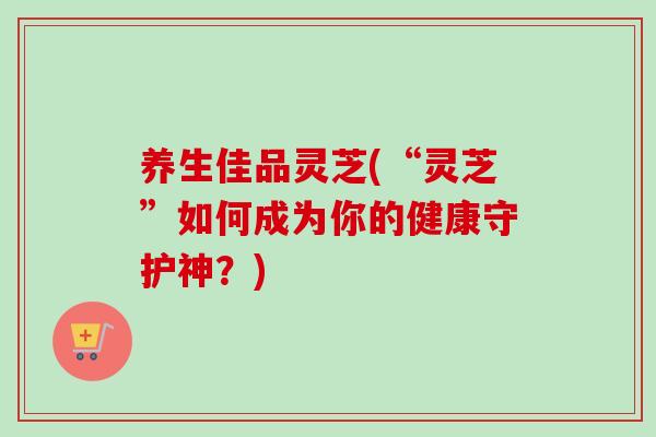养生佳品灵芝(“灵芝”如何成为你的健康守护神？)