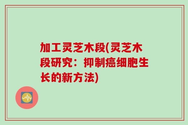 加工灵芝木段(灵芝木段研究：抑制癌细胞生长的新方法)
