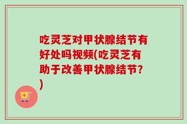 吃灵芝对结节有好处吗视频(吃灵芝有助于改善结节？)
