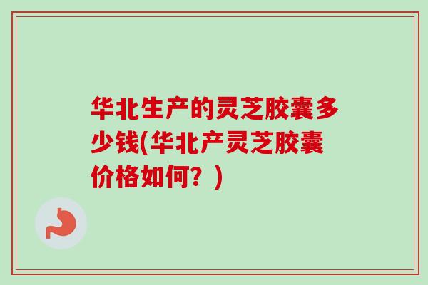 华北生产的灵芝胶囊多少钱(华北产灵芝胶囊价格如何？)