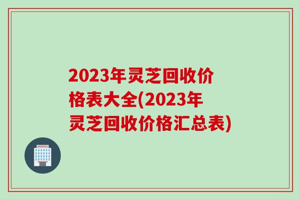 2023年灵芝回收价格表大全(2023年灵芝回收价格汇总表)
