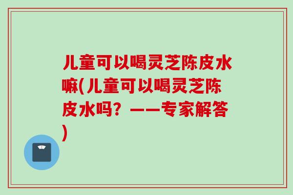 儿童可以喝灵芝陈皮水嘛(儿童可以喝灵芝陈皮水吗？——专家解答)