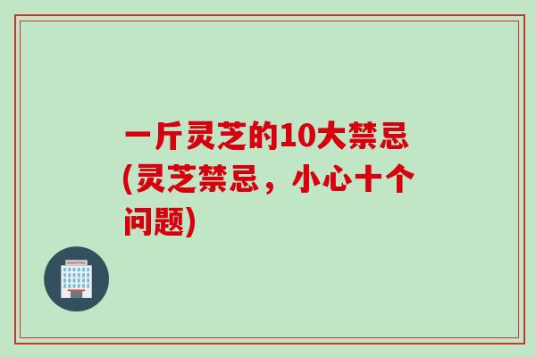 一斤灵芝的10大禁忌(灵芝禁忌,小心十个问题) 一斤灵芝的10大禁忌(灵芝禁忌,小心十个问题)