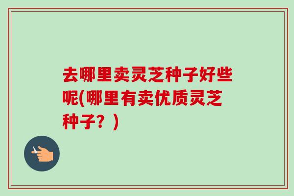 去哪里卖灵芝种子好些呢(哪里有卖优质灵芝种子？)