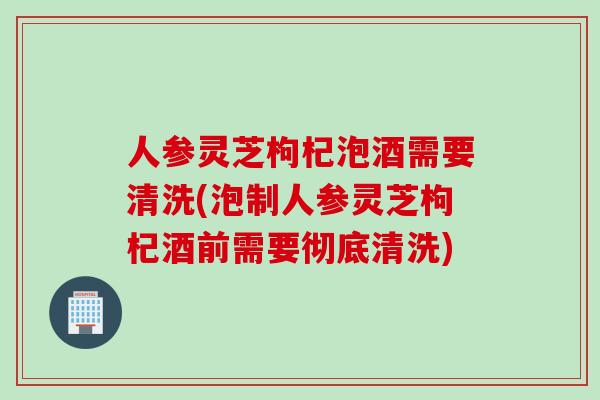 人参灵芝枸杞泡酒需要清洗(泡制人参灵芝枸杞酒前需要彻底清洗)