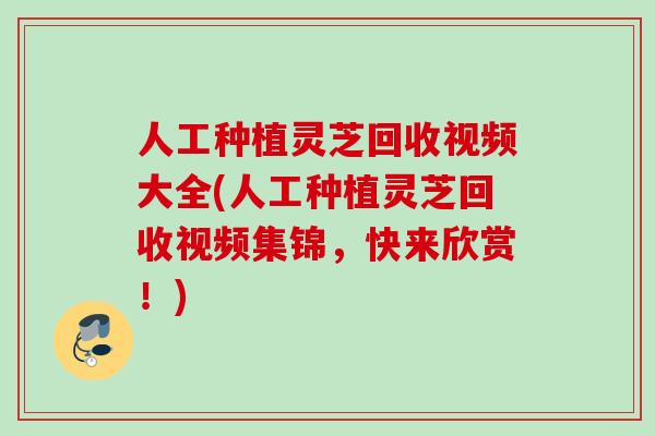 人工种植灵芝回收视频大全(人工种植灵芝回收视频集锦，快来欣赏！)