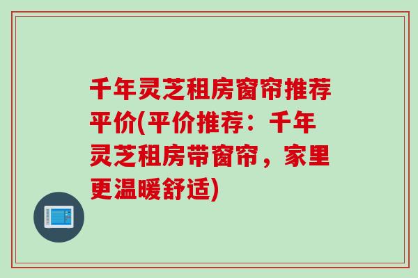 千年灵芝租房窗帘推荐平价(平价推荐：千年灵芝租房带窗帘，家里更温暖舒适)