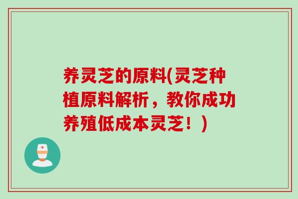 养灵芝的原料(灵芝种植原料解析，教你成功养殖低成本灵芝！)