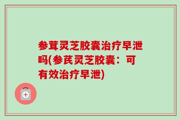 参茸灵芝胶囊治疗早泄吗(参芪灵芝胶囊：可有效治疗早泄)