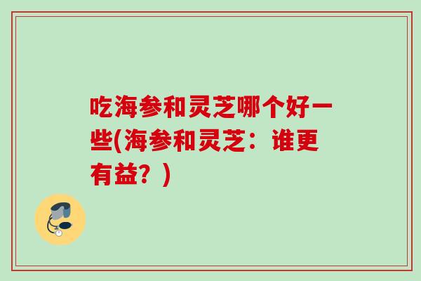 吃海参和灵芝哪个好一些(海参和灵芝：谁更有益？)
