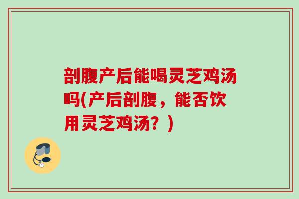 剖腹产后能喝灵芝鸡汤吗(产后剖腹，能否饮用灵芝鸡汤？)