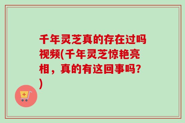 千年灵芝真的存在过吗视频(千年灵芝惊艳亮相，真的有这回事吗？)