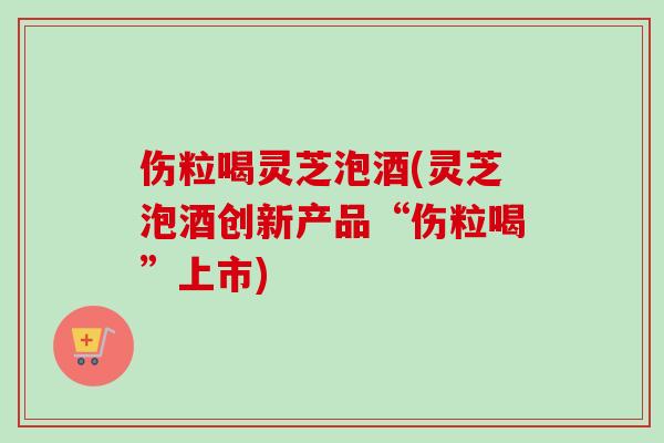 伤粒喝灵芝泡酒(灵芝泡酒创新产品“伤粒喝”上市)