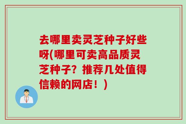 去哪里卖灵芝种子好些呀(哪里可卖高品质灵芝种子？推荐几处值得信赖的网店！)