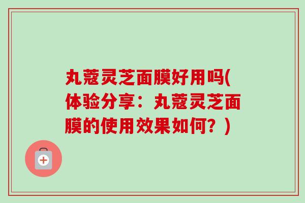 丸蔻灵芝面膜好用吗(体验分享:丸蔻灵芝面膜的使用效果如何?) 丸蔻灵芝面膜好用吗(体验分享:丸蔻灵芝面膜的使用效果如何?)