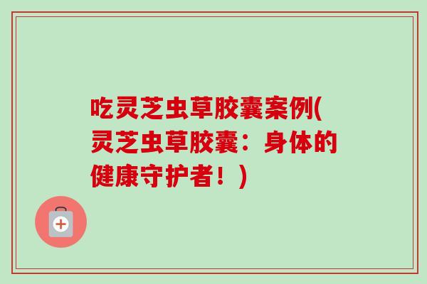 吃灵芝虫草胶囊案例(灵芝虫草胶囊：身体的健康守护者！)