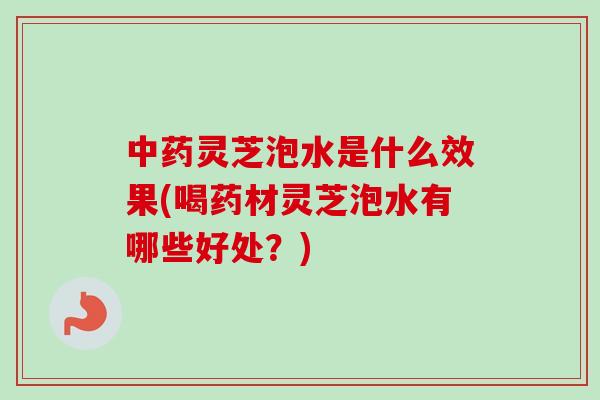 中药灵芝泡水是什么效果(喝药材灵芝泡水有哪些好处？)