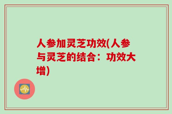 人参加灵芝功效(人参与灵芝的结合：功效大增)