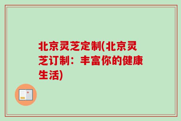 北京灵芝定制(北京灵芝订制：丰富你的健康生活)