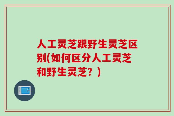 人工灵芝跟野生灵芝区别(如何区分人工灵芝和野生灵芝？)
