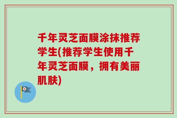 千年灵芝面膜涂抹推荐学生(推荐学生使用千年灵芝面膜，拥有美丽肌肤)