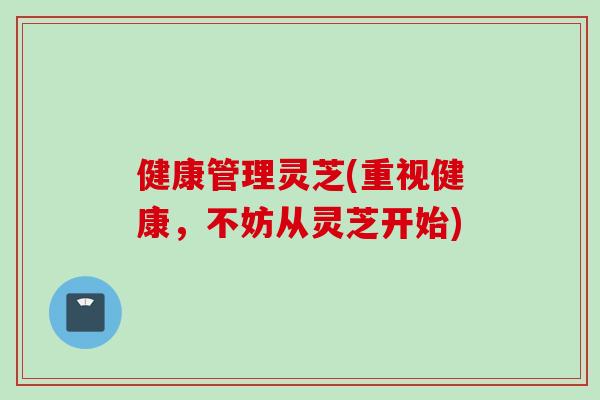 健康管理灵芝(重视健康，不妨从灵芝开始)
