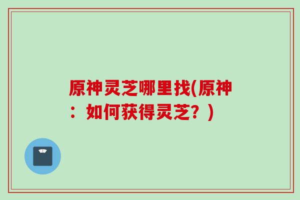 原神灵芝哪里找(原神：如何获得灵芝？)