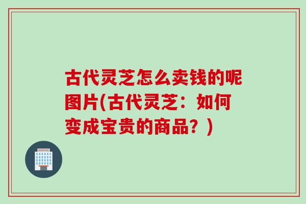 古代灵芝怎么卖钱的呢图片(古代灵芝：如何变成宝贵的商品？)