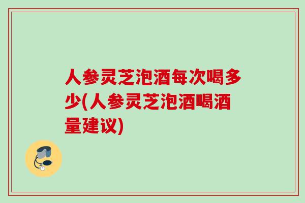 人参灵芝泡酒每次喝多少(人参灵芝泡酒喝酒量建议)