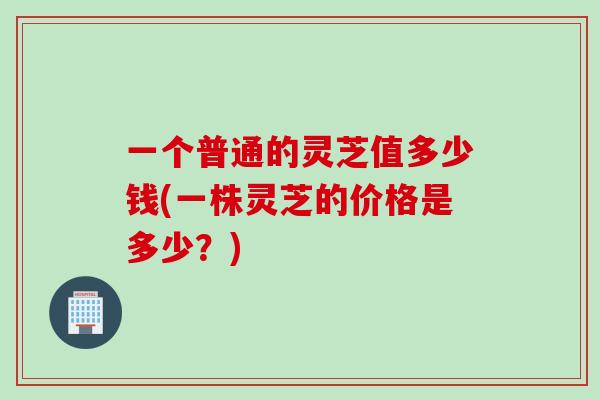一个普通的灵芝值多少钱(一株灵芝的价格是多少？)