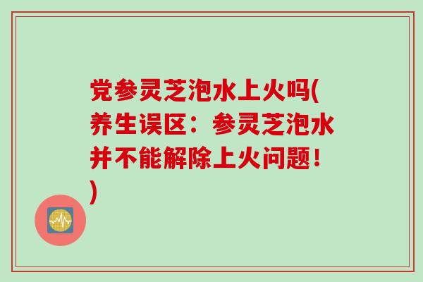 党参灵芝泡水上火吗(养生误区：参灵芝泡水并不能解除上火问题！)