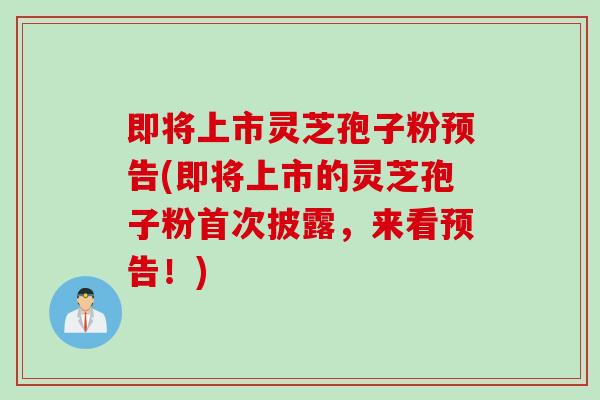 即将上市灵芝孢子粉预告(即将上市的灵芝孢子粉首次披露，来看预告！)