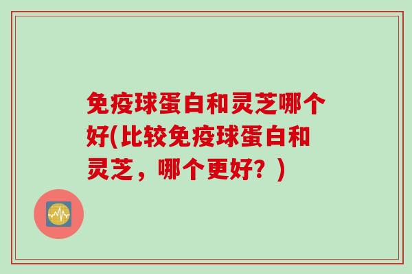 免疫球蛋白和灵芝哪个好(比较免疫球蛋白和灵芝，哪个更好？)