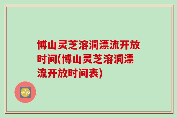 博山灵芝溶洞漂流开放时间(博山灵芝溶洞漂流开放时间表)