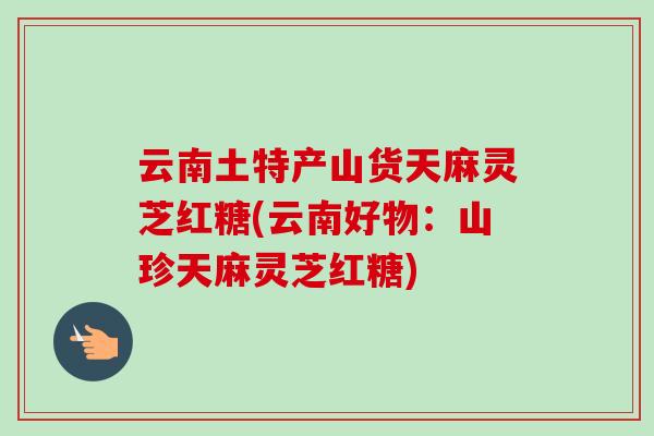 云南土特产山货天麻灵芝红糖(云南好物:山珍天麻灵芝红糖) 云南土特产山货天麻灵芝红糖(云南好物:山珍天麻灵芝红糖)