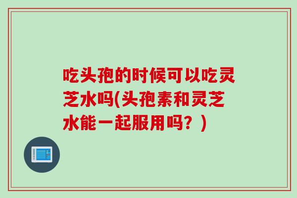 吃头孢的时候可以吃灵芝水吗(头孢素和灵芝水能一起服用吗？)