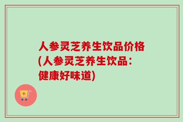 人参灵芝养生饮品价格(人参灵芝养生饮品：健康好味道)