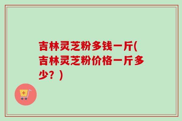 吉林灵芝粉多钱一斤(吉林灵芝粉价格一斤多少?) 吉林灵芝粉多钱一斤(吉林灵芝粉价格一斤多少?)