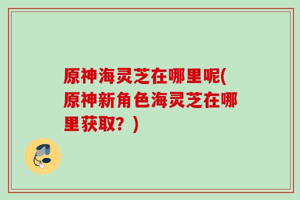 原神海灵芝在哪里呢(原神新角色海灵芝在哪里获取？)