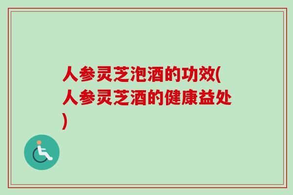 人参灵芝泡酒的功效(人参灵芝酒的健康益处)