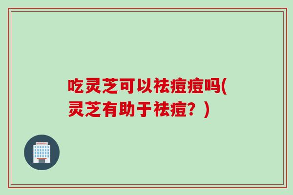 吃灵芝可以祛痘痘吗(灵芝有助于祛痘？)
