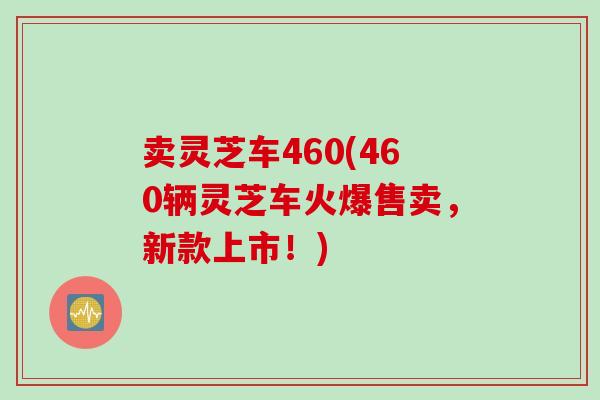 卖灵芝车460(460辆灵芝车火爆售卖，新款上市！)