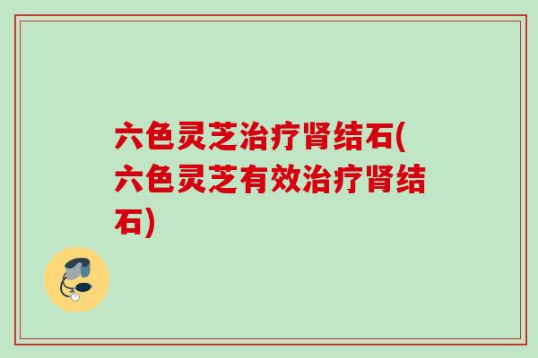 六色灵芝治疗肾结石(六色灵芝有效治疗肾结石)