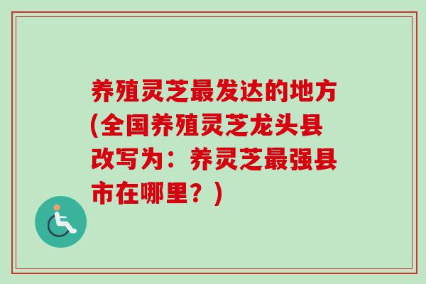 养殖灵芝最发达的地方(全国养殖灵芝龙头县改写为：养灵芝最强县市在哪里？)
