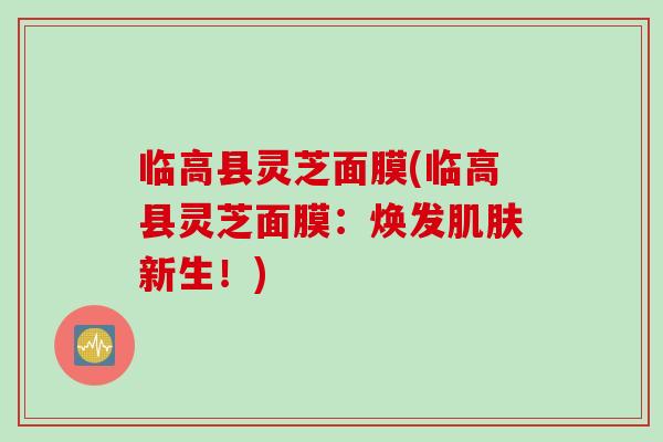 临高县灵芝面膜(临高县灵芝面膜：焕发肌肤新生！)